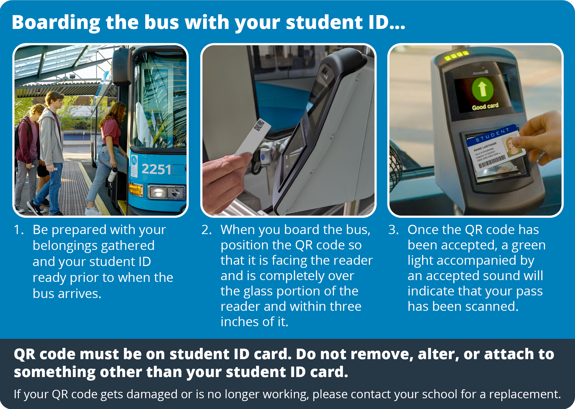 Boarding the bus with your student ID. Step 1. Be prepared with your belongings gathered and your student ID ready prior to when the bus arrives. Step 2. When you board the bus, position the QR code so that it is facing the reader and is completely over the glass portion of the reader and within three inches of it. Step 3. Once the QR code has been accepted, a green light accompanied by an accepted sound will indicate that your pass has been scanned. Note: QR code must be on student ID card. Do not remove, alter, or attach to something other than your student ID card. If your QR code gets damaged or is no longer working, please contact your school for a replacement.